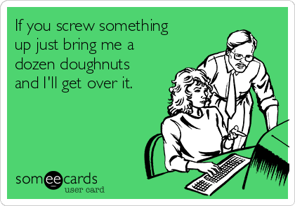 If you screw something
up just bring me a
dozen doughnuts
and I'll get over it.
