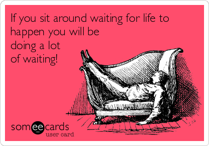 If you sit around waiting for life to
happen you will be
doing a lot
of waiting!