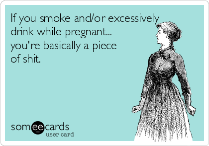 If you smoke and/or excessively
drink while pregnant...
you're basically a piece
of shit.