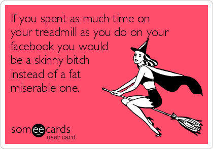 If you spent as much time on
your treadmill as you do on your
facebook you would
be a skinny bitch
instead of a fat
miserable one. 