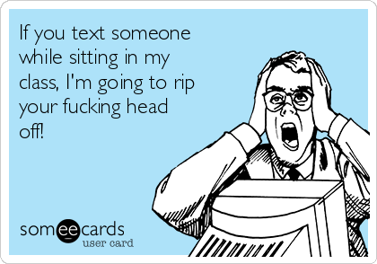If you text someone
while sitting in my
class, I'm going to rip
your fucking head
off!