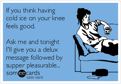 If you think having
cold ice on your knee
feels good. 

Ask me and tonight
I'll give you a delux 
message followed by 
supper pleasurable...