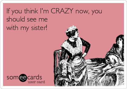 If you think I'm CRAZY now, you
should see me
with my sister!
