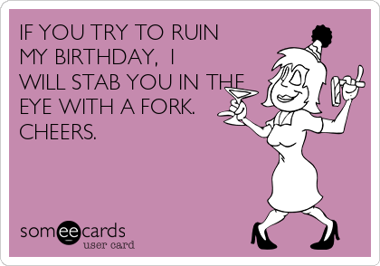 IF YOU TRY TO RUIN
MY BIRTHDAY,  I
WILL STAB YOU IN THE
EYE WITH A FORK.
CHEERS.