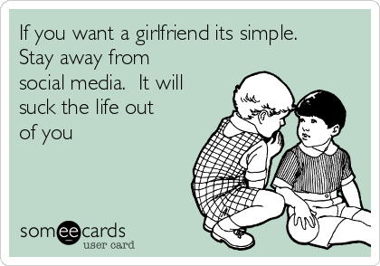 If you want a girlfriend its simple.
Stay away from
social media.  It will
suck the life out
of you