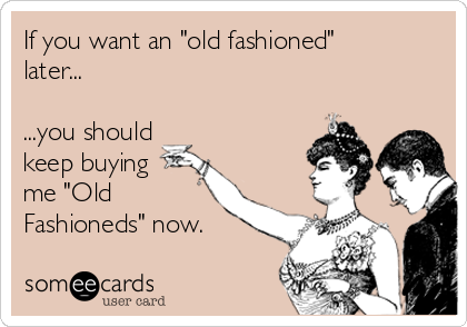 If you want an "old fashioned"
later...

...you should 
keep buying
me "Old 
Fashioneds" now.