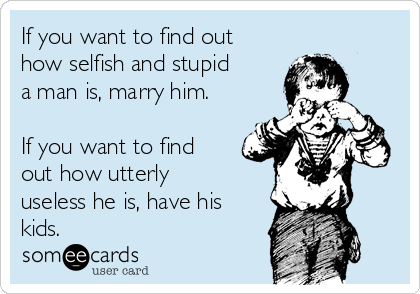 If you want to find out
how selfish and stupid
a man is, marry him.

If you want to find
out how utterly
useless he is, have his
kids.