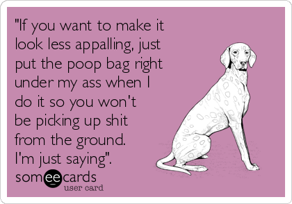 "If you want to make it
look less appalling, just
put the poop bag right
under my ass when I
do it so you won't
be picking up shit
from the ground.
I'm just saying".