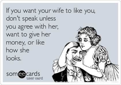 If you want your wife to like you,
don't speak unless
you agree with her,
want to give her
money, or like
how she
looks. 