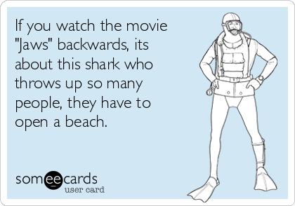 If you watch the movie
"Jaws" backwards, its
about this shark who
throws up so many
people, they have to
open a beach.