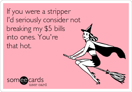 If you were a stripper 
I'd seriously consider not
breaking my $5 bills
into ones. You're
that hot.