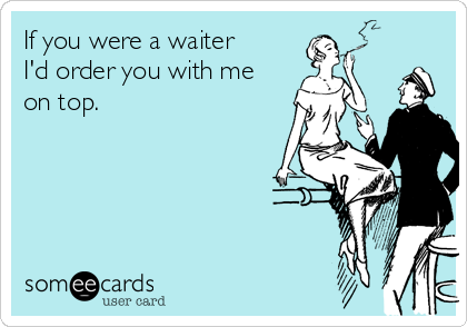 If you were a waiter
I'd order you with me
on top.