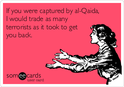 If you were captured by al-Qaida,
I would trade as many
terrorists as it took to get
you back.