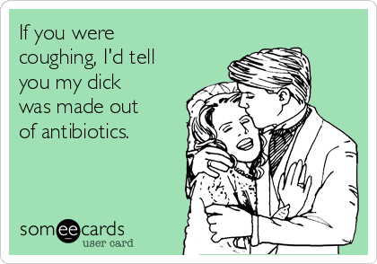 If you were
coughing, I'd tell
you my dick
was made out
of antibiotics.