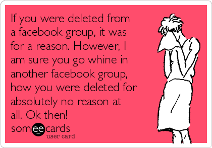 If you were deleted from
a facebook group, it was
for a reason. However, I
am sure you go whine in
another facebook group,
how you were deleted for
absolutely no reason at
all. Ok then!