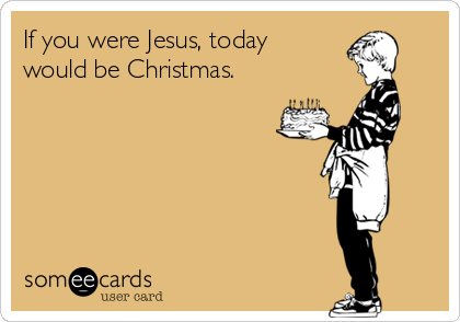 If you were Jesus, today
would be Christmas.