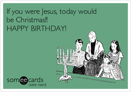 If you were Jesus, today would
be Christmas!! 
HAPPY BIRTHDAY!