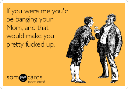 If You Were Me Youd Be Banging Your Mom And That Would Make If You Were Me Youd Be Banging Your Mom And That Would Make