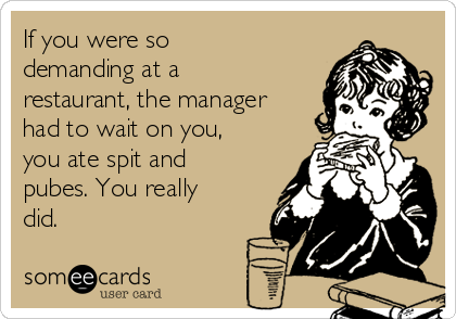 If you were so
demanding at a
restaurant, the manager
had to wait on you,
you ate spit and
pubes. You really
did.
