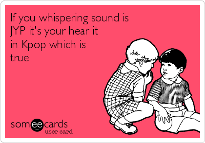 If you whispering sound is
JYP it's your hear it
in Kpop which is
true