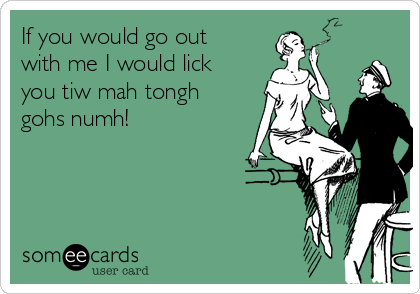 If you would go out
with me I would lick
you tiw mah tongh
gohs numh!