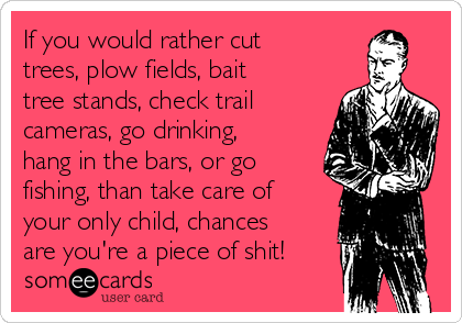 If you would rather cut
trees, plow fields, bait
tree stands, check trail
cameras, go drinking,
hang in the bars, or go
fishing, than take care of
your only child, chances
are you're a piece of shit!