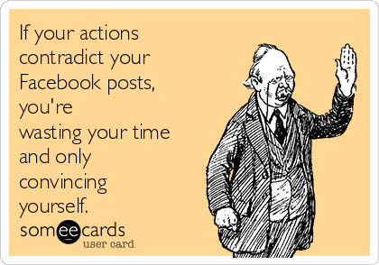 If your actions
contradict your
Facebook posts,
you're
wasting your time
and only
convincing
yourself. 