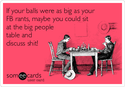 If your balls were as big as your
FB rants, maybe you could sit
at the big people
table and
discuss shit!