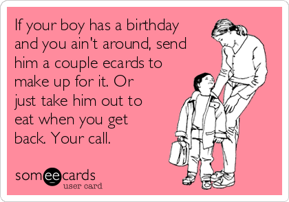 If your boy has a birthday
and you ain't around, send
him a couple ecards to
make up for it. Or
just take him out to
eat when you get
back. Your call.