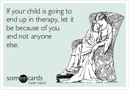 If your child is going to
end up in therapy, let it
be because of you
and not anyone
else. 