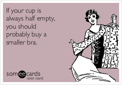 If your cup is 
always half empty, 
you should 
probably buy a
smaller bra.