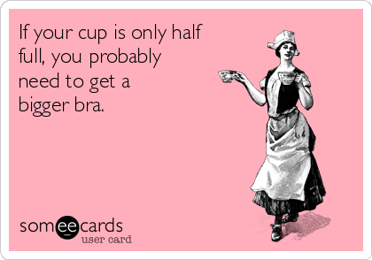 If your cup is only half
full, you probably
need to get a
bigger bra.