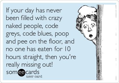 If your day has never
been filled with crazy
naked people, code
greys, code blues, poop
and pee on the floor, and
no one has eaten for 10
hours straight, then you're
really missing out!