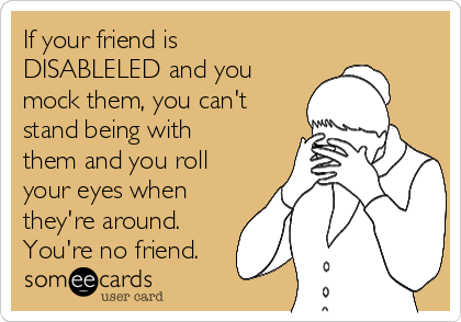 If your friend is
DISABLELED and you
mock them, you can't
stand being with
them and you roll
your eyes when
they're around. 
You're no friend.