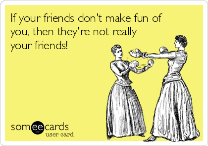 If your friends don't make fun of
you, then they're not really
your friends!