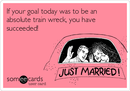If your goal today was to be an
absolute train wreck, you have
succeeded!