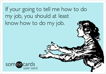 If your going to tell me how to do
my job, you should at least
know how to do my job.