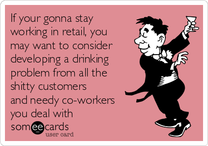 If your gonna stay
working in retail, you
may want to consider 
developing a drinking
problem from all the
shitty customers
and needy co-workers
you deal with