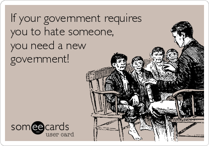 If your government requires
you to hate someone,
you need a new
government!