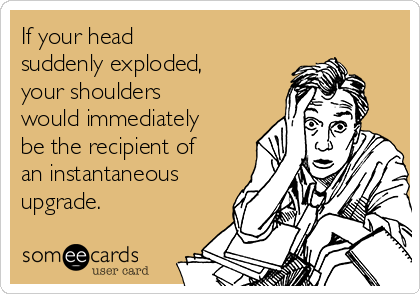 If your head 
suddenly exploded,
your shoulders
would immediately
be the recipient of
an instantaneous
upgrade.