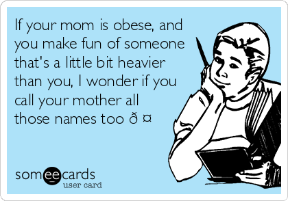 If your mom is obese, and
you make fun of someone
that's a little bit heavier
than you, I wonder if you
call your mother all
those names too ?