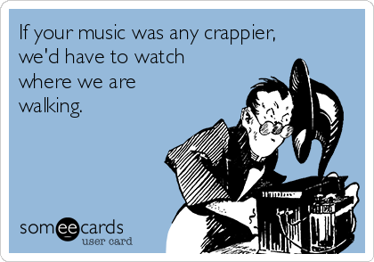 If your music was any crappier,
we'd have to watch
where we are
walking.