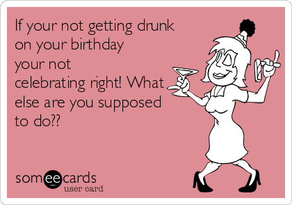 If your not getting drunk
on your birthday
your not
celebrating right! What
else are you supposed
to do??