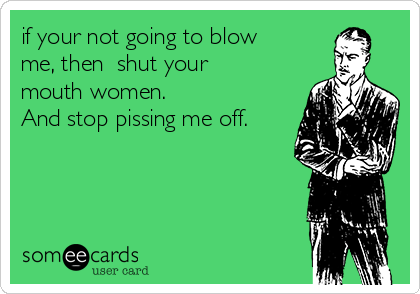 if your not going to blow
me, then  shut your
mouth women. 
And stop pissing me off.
