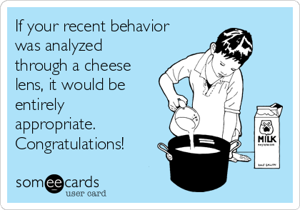 If your recent behavior
was analyzed
through a cheese
lens, it would be
entirely
appropriate.
Congratulations!