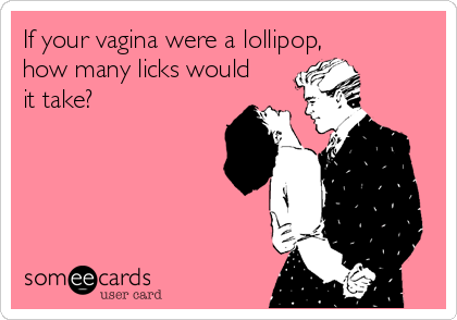 If your vagina were a lollipop,
how many licks would
it take?