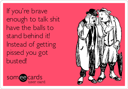 If you’re brave
enough to talk shit
have the balls to
stand behind it!
Instead of getting
pissed you got
busted!