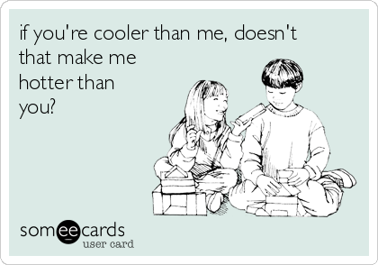 if you're cooler than me, doesn't
that make me
hotter than
you?