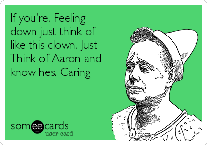 If you're. Feeling
down just think of
like this clown. Just
Think of Aaron and
know hes. Caring 