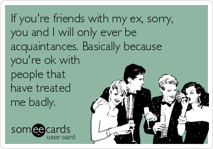 If you're friends with my ex, sorry,
you and I will only ever be
acquaintances. Basically because
you're ok with
people that
have treated
me badly.